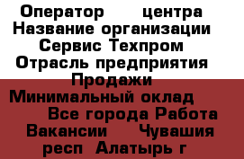 Оператор Call-центра › Название организации ­ Сервис Техпром › Отрасль предприятия ­ Продажи › Минимальный оклад ­ 28 000 - Все города Работа » Вакансии   . Чувашия респ.,Алатырь г.